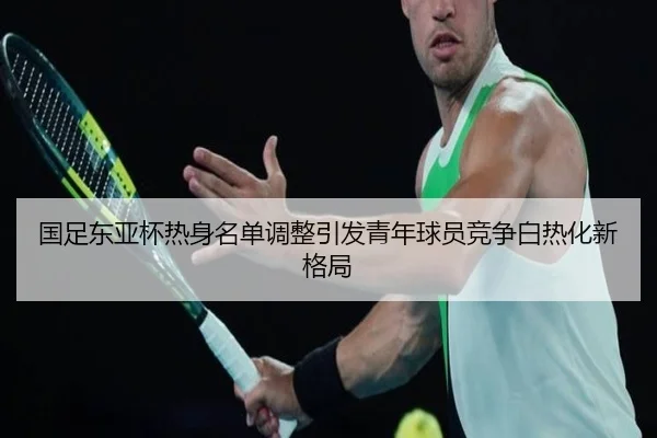 国足东亚杯热身名单调整引发青年球员竞争白热化新格局 - LEJING.COMapp